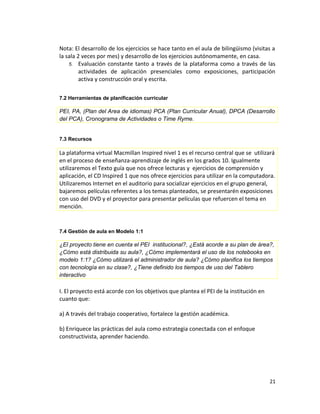 Nota: El desarrollo de los ejercicios se hace tanto en el aula de bilingüismo (visitas a
la sala 2 veces por mes) y desarrollo de los ejercicios autónomamente, en casa.
5. Evaluación constante tanto a través de la plataforma como a través de las
actividades de aplicación presenciales como exposiciones, participación
activa y construcción oral y escrita.
7.2 Herramientas de planificación curricular
PEI, PA, (Plan del Area de idiomas) PCA (Plan Curricular Anual), DPCA (Desarrollo
del PCA), Cronograma de Actividades o Time Ryme.
7.3 Recursos
La plataforma virtual Macmillan Inspired nivel 1 es el recurso central que se utilizará
en el proceso de enseñanza-aprendizaje de inglés en los grados 10. Igualmente
utilizaremos el Texto guía que nos ofrece lecturas y ejercicios de comprensión y
aplicación, el CD Inspired 1 que nos ofrece ejercicios para utilizar en la computadora.
Utilizaremos Internet en el auditorio para socializar ejercicios en el grupo general,
bajaremos películas referentes a los temas planteados, se presentarén exposiciones
con uso del DVD y el proyector para presentar películas que refuercen el tema en
mención.
7.4 Gestión de aula en Modelo 1:1
¿El proyecto tiene en cuenta el PEI institucional?, ¿Está acorde a su plan de área?,
¿Cómo está distribuida su aula?, ¿Cómo implementará el uso de los notebooks en
modelo 1:1? ¿Cómo utilizará el administrador de aula? ¿Cómo planifica los tiempos
con tecnología en su clase?, ¿Tiene definido los tiempos de uso del Tablero
interactivo
I. El proyecto está acorde con los objetivos que plantea el PEI de la institución en
cuanto que:
a) A través del trabajo cooperativo, fortalece la gestión académica.
b) Enriquece las prácticas del aula como estrategia conectada con el enfoque
constructivista, aprender haciendo.
21
 
