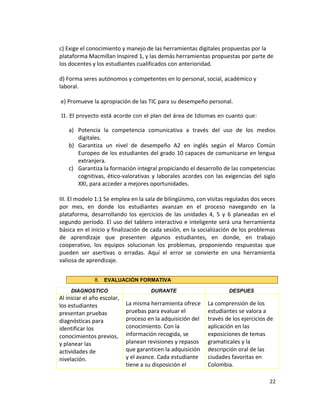 c) Exige el conocimiento y manejo de las herramientas digitales propuestas por la
plataforma Macmillan Inspired 1, y las demás herramientas propuestas por parte de
los docentes y los estudiantes cualificados con anterioridad.
d) Forma seres autónomos y competentes en lo personal, social, académico y
laboral.
e) Promueve la apropiación de las TIC para su desempeño personal.
II. El proyecto está acorde con el plan del área de Idiomas en cuanto que:
a) Potencia la competencia comunicativa a través del uso de los medios
digitales.
b) Garantiza un nivel de desempeño A2 en inglés según el Marco Común
Europeo de los estudiantes del grado 10 capaces de comunicarse en lengua
extranjera.
c) Garantiza la formación integral propiciando el desarrollo de las competencias
cognitivas, ético-valorativas y laborales acordes con las exigencias del siglo
XXI, para acceder a mejores oportunidades.
III. El modelo 1:1 Se emplea en la sala de bilingüismo, con visitas reguladas dos veces
por mes, en donde los estudiantes avanzan en el proceso navegando en la
plataforma, desarrollando los ejercicios de las unidades 4, 5 y 6 planeadas en el
segundo período. El uso del tablero interactivo e inteligente será una herramienta
básica en el inicio y finalización de cada sesión, en la socialización de los problemas
de aprendizaje que presenten algunos estudiantes, en donde, en trabajo
cooperativo, los equipos solucionan los problemas, proponiendo respuestas que
pueden ser asertivas o erradas. Aquí el error se convierte en una herramienta
valiosa de aprendizaje.
8. EVALUACIÓN FORMATIVA
DIAGNOSTICO DURANTE DESPUES
Al iniciar el año escolar,
los estudiantes
presentan pruebas
diagnósticas para
identificar los
conocimientos previos,
y planear las
actividades de
nivelación.
La misma herramienta ofrece
pruebas para evaluar el
proceso en la adquisición del
conocimiento. Con la
información recogida, se
planean revisiones y repasos
que garanticen la adquisición
y el avance. Cada estudiante
tiene a su disposición el
La comprensión de los
estudiantes se valora a
través de los ejercicios de
aplicación en las
exposiciones de temas
gramaticales y la
descripción oral de las
ciudades favoritas en
Colombia.
22
 