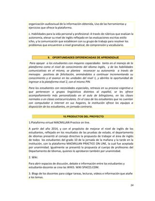 organización audiovisual de la información obtenida, Uso de las herramientas y
ejercicios que ofrece la plataforma.
c. Habilidades para la vida personal y profesional: A través de rúbricas que evalúan la
autonomía, elevar su nivel de inglés reflejado en las evaluaciones escritas estilo
icfes, y la comunicación que establecen con su grupo de trabajo para resolver los
problemas que encuentren a nivel gramatical, de comprensión y vocabulario.
9. OPORTUNIDADES DIFERENCIADAS DE APRENDIZAJE
Para apoyar a los estudiantes con mayores capacidades tanto en el manejo de la
plataforma como el nivel de conocimiento del idioma inglés, y de las habilidades
comunicativas en el mismo, se plantea reconocer su autonomía a través de
mensajes positivos de felicitación, animándolos a continuar incrementando su
conocimiento y el avance en las unidades del nivel 1, y abrirles la oportunidad de
ingresar a la plataforma nivel 2, con el mismo PIN.
Para los estudiantes con necesidades especiales, retrasos en su proceso cognitivo o
que pertenecen a grupos lingüísticos distintos al español, se les ofrece
acompañamiento más personalizado en el aula de bilingüismo, en las clases
normales o en clases extracurriculares. En el caso de los estudiantes que no cuentan
con computador o internet en sus hogares, la institución ofrece los equipos a
disposición de los estudiantes, en jornada contraria.
10.PRODUCTOS DEL PROYECTO
1.Plataforma virtual MACMILLAN Practice on line.
A partir del año 2014, y con el propósito de mejorar el nivel de inglés de los
estudiantes, reflejado en los resultados de las pruebas de estado, el departamento
de idiomas presentó al consejo directivo la propuesta de trabajar el área de inglés
de todos los estudiantes del grado 10 de la jornada de la mañana y la tarde en la
institución, con la plataforma MACMILLAN PRACTICE ON LINE, la cual fue aceptada
por unanimidad. Igualmente se presentó la propuesta al cuerpo de profesores del
Departamento de Idiomas, quienes lo aprobaron también por unanimidad.
2. Wiki.
Para abrir espacios de discusión, debate e información entre los estudiantes y
estudiante-docente se crea las WIKIS. WIKI SPACES.COM.
3. Blogs de los docentes para colgar tareas, lecturas, videos e información que atañe
a los temas.
24
 