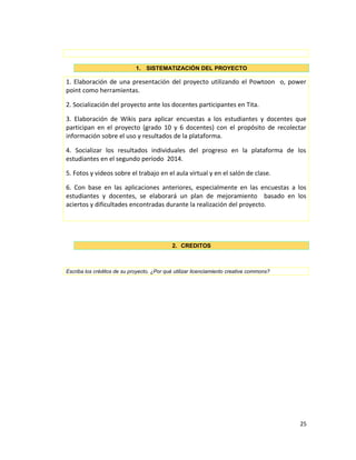 1. SISTEMATIZACIÓN DEL PROYECTO
1. Elaboración de una presentación del proyecto utilizando el Powtoon o, power
point como herramientas.
2. Socialización del proyecto ante los docentes participantes en Tita.
3. Elaboración de Wikis para aplicar encuestas a los estudiantes y docentes que
participan en el proyecto (grado 10 y 6 docentes) con el propósito de recolectar
información sobre el uso y resultados de la plataforma.
4. Socializar los resultados individuales del progreso en la plataforma de los
estudiantes en el segundo período 2014.
5. Fotos y videos sobre el trabajo en el aula virtual y en el salón de clase.
6. Con base en las aplicaciones anteriores, especialmente en las encuestas a los
estudiantes y docentes, se elaborará un plan de mejoramiento basado en los
aciertos y dificultades encontradas durante la realización del proyecto.
2. CREDITOS
Escriba los créditos de su proyecto, ¿Por qué utilizar licenciamiento creative commons?
25
 