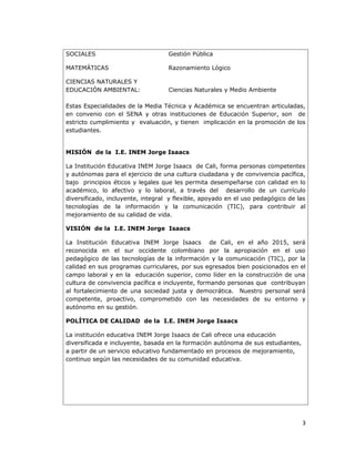 SOCIALES Gestión Pública
MATEMÁTICAS Razonamiento Lógico
CIENCIAS NATURALES Y
EDUCACIÓN AMBIENTAL: Ciencias Naturales y Medio Ambiente
Estas Especialidades de la Media Técnica y Académica se encuentran articuladas,
en convenio con el SENA y otras instituciones de Educación Superior, son de
estricto cumplimiento y evaluación, y tienen implicación en la promoción de los
estudiantes.
MISIÓN de la I.E. INEM Jorge Isaacs
La Institución Educativa INEM Jorge Isaacs de Cali, forma personas competentes
y autónomas para el ejercicio de una cultura ciudadana y de convivencia pacífica,
bajo principios éticos y legales que les permita desempeñarse con calidad en lo
académico, lo afectivo y lo laboral, a través del desarrollo de un currículo
diversificado, incluyente, integral y flexible, apoyado en el uso pedagógico de las
tecnologías de la información y la comunicación (TIC), para contribuir al
mejoramiento de su calidad de vida.
VISIÓN de la I.E. INEM Jorge Isaacs
La Institución Educativa INEM Jorge Isaacs de Cali, en el año 2015, será
reconocida en el sur occidente colombiano por la apropiación en el uso
pedagógico de las tecnologías de la información y la comunicación (TIC), por la
calidad en sus programas curriculares, por sus egresados bien posicionados en el
campo laboral y en la educación superior, como líder en la construcción de una
cultura de convivencia pacífica e incluyente, formando personas que contribuyan
al fortalecimiento de una sociedad justa y democrática. Nuestro personal será
competente, proactivo, comprometido con las necesidades de su entorno y
autónomo en su gestión.
POLÍTICA DE CALIDAD de la I.E. INEM Jorge Isaacs
La institución educativa INEM Jorge Isaacs de Cali ofrece una educación
diversificada e incluyente, basada en la formación autónoma de sus estudiantes,
a partir de un servicio educativo fundamentado en procesos de mejoramiento,
continuo según las necesidades de su comunidad educativa.
3
 