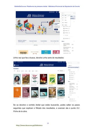 EbiblioDaCoruna: Plataforma de préstamo dixital. Biblioteca Provincial da Deputación da Coruña
10
http://www.dacoruna.gal/biblioteca
Unha vez que fas a busca, devolve unha serie de resultados:
Se xa devolve o contido dixital que estás buscando, podes saltar os pasos
seguintes que explican o filtrado dos resultados, e avanzar ata o punto 6.2.
Ficha de la obra.
 