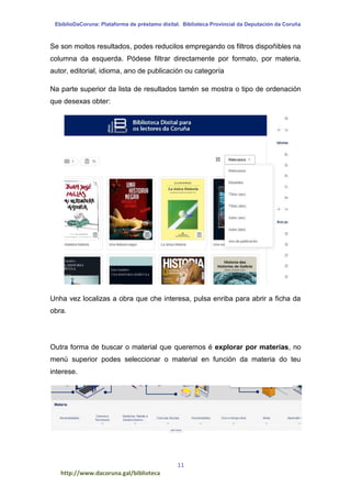 EbiblioDaCoruna: Plataforma de préstamo dixital. Biblioteca Provincial da Deputación da Coruña
11
http://www.dacoruna.gal/biblioteca
Se son moitos resultados, podes reducilos empregando os filtros dispoñibles na
columna da esquerda. Pódese filtrar directamente por formato, por materia,
autor, editorial, idioma, ano de publicación ou categoría
Na parte superior da lista de resultados tamén se mostra o tipo de ordenación
que desexas obter:
Unha vez localizas a obra que che interesa, pulsa enriba para abrir a ficha da
obra.
Outra forma de buscar o material que queremos é explorar por materias, no
menú superior podes seleccionar o material en función da materia do teu
interese.
 