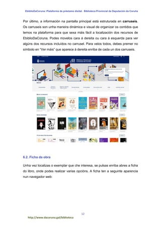 EbiblioDaCoruna: Plataforma de préstamo dixital. Biblioteca Provincial da Deputación da Coruña
12
http://www.dacoruna.gal/biblioteca
Por último, a información na pantalla principal está estruturada en carruseis.
Os carruseis son unha maneira dinámica e visual de organizar os contidos que
temos na plataforma para que sexa máis fácil a localización dos recursos de
EbiblioDaCoruna. Podes movelos cara á dereita ou cara á esquerda para ver
algúns dos recursos incluídos no carrusel. Para velos todos, debes premer no
símbolo en “Ver máis” que aparece á dereita enriba de cada un dos carruseis.
6.2. Ficha da obra
Unha vez localizas o exemplar que che interesa, se pulsas enriba abres a ficha
do libro, onde podes realizar varias opcións. A ficha ten a seguinte aparencia
nun navegador web:
 