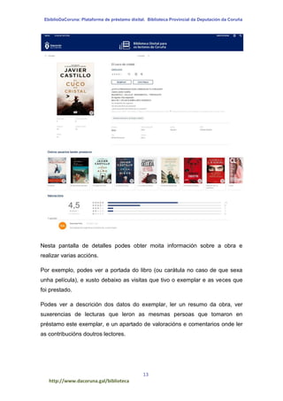 EbiblioDaCoruna: Plataforma de préstamo dixital. Biblioteca Provincial da Deputación da Coruña
13
http://www.dacoruna.gal/biblioteca
Nesta pantalla de detalles podes obter moita información sobre a obra e
realizar varias accións.
Por exemplo, podes ver a portada do libro (ou carátula no caso de que sexa
unha película), e xusto debaixo as visitas que tivo o exemplar e as veces que
foi prestado.
Podes ver a descrición dos datos do exemplar, ler un resumo da obra, ver
suxerencias de lecturas que leron as mesmas persoas que tomaron en
préstamo este exemplar, e un apartado de valoracións e comentarios onde ler
as contribucións doutros lectores.
 