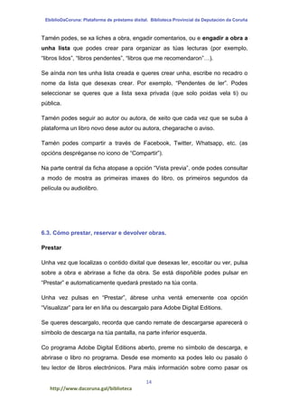 EbiblioDaCoruna: Plataforma de préstamo dixital. Biblioteca Provincial da Deputación da Coruña
14
http://www.dacoruna.gal/biblioteca
Tamén podes, se xa liches a obra, engadir comentarios, ou e engadir a obra a
unha lista que podes crear para organizar as túas lecturas (por exemplo,
“libros lidos”, “libros pendentes”, “libros que me recomendaron”…).
Se aínda non tes unha lista creada e queres crear unha, escribe no recadro o
nome da lista que desexas crear. Por exemplo, “Pendentes de ler”. Podes
seleccionar se queres que a lista sexa privada (que solo poidas vela ti) ou
pública.
Tamén podes seguir ao autor ou autora, de xeito que cada vez que se suba á
plataforma un libro novo dese autor ou autora, chegarache o aviso.
Tamén podes compartir a través de Facebook, Twitter, Whatsapp, etc. (as
opcións despréganse no icono de “Compartir”).
Na parte central da ficha atopase a opción “Vista previa”, onde podes consultar
a modo de mostra as primeiras imaxes do libro, os primeiros segundos da
película ou audiolibro.
6.3. Cómo prestar, reservar e devolver obras.
Prestar
Unha vez que localizas o contido dixital que desexas ler, escoitar ou ver, pulsa
sobre a obra e abrirase a fiche da obra. Se está dispoñible podes pulsar en
“Prestar” e automaticamente quedará prestado na túa conta.
Unha vez pulsas en “Prestar”, ábrese unha ventá emerxente coa opción
“Visualizar” para ler en liña ou descargalo para Adobe Digital Editions.
Se queres descargalo, recorda que cando remate de descargarse aparecerá o
símbolo de descarga na túa pantalla, na parte inferior esquerda.
Co programa Adobe Digital Editions aberto, preme no símbolo de descarga, e
abrirase o libro no programa. Desde ese momento xa podes lelo ou pasalo ó
teu lector de libros electrónicos. Para máis información sobre como pasar os
 