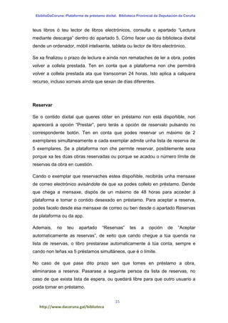 EbiblioDaCoruna: Plataforma de préstamo dixital. Biblioteca Provincial da Deputación da Coruña
15
http://www.dacoruna.gal/biblioteca
teus libros ó teu lector de libros electrónicos, consulta o apartado “Lectura
mediante descarga” dentro do apartado 5. Cómo facer uso da biblioteca dixital
dende un ordenador, móbil intelixente, tableta ou lector de libro electrónico.
Se xa finalizou o prazo de lectura e aínda non remataches de ler a obra, podes
volver a collela prestada. Ten en conta que a plataforma non che permitirá
volver a collela prestada ata que transcorran 24 horas. Isto aplica a calquera
recurso, incluso xornais aínda que sexan de días diferentes.
Reservar
Se o contido dixital que queres obter en préstamo non está dispoñible, non
aparecerá a opción “Prestar”, pero terás a opción de reservalo pulsando no
correspondente botón. Ten en conta que podes reservar un máximo de 2
exemplares simultaneamente e cada exemplar admite unha lista de reserva de
5 exemplares. Se a plataforma non che permite reservar, posiblemente sexa
porque xa tes dúas obras reservadas ou porque se acadou o número límite de
reservas da obra en cuestión.
Cando o exemplar que reservaches estea dispoñible, recibirás unha mensaxe
de correo electrónico avisándote de que xa podes collelo en préstamo. Dende
que chega a mensaxe, dispós de un máximo de 48 horas para acceder á
plataforma e tomar o contido desexado en préstamo. Para aceptar a reserva,
podes facelo desde esa mensaxe de correo ou ben desde o apartado Reservas
da plataforma ou da app.
Ademais, no teu apartado “Reservas” tes a opción de “Aceptar
automaticamente as reservas”, de xeito que cando chegue a túa quenda na
lista de reservas, o libro prestarase automaticamente á túa conta, sempre e
cando non teñas xa 5 préstamos simultáneos, que é o límite.
No caso de que pase dito prazo sen que tomes en préstamo a obra,
eliminarase a reserva. Pasarase a seguinte persoa da lista de reservas, no
caso de que exista lista de espera, ou quedará libre para que outro usuario a
poida tomar en préstamo.
 