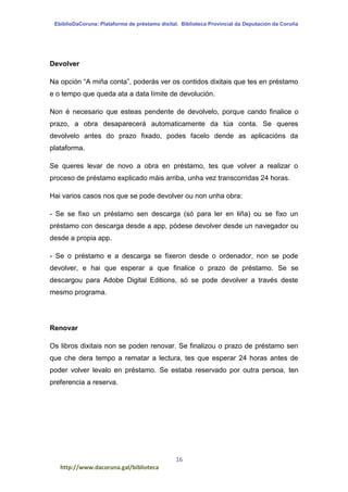 EbiblioDaCoruna: Plataforma de préstamo dixital. Biblioteca Provincial da Deputación da Coruña
16
http://www.dacoruna.gal/biblioteca
Devolver
Na opción “A miña conta”, poderás ver os contidos dixitais que tes en préstamo
e o tempo que queda ata a data límite de devolución.
Non é necesario que esteas pendente de devolvelo, porque cando finalice o
prazo, a obra desaparecerá automaticamente da túa conta. Se queres
devolvelo antes do prazo fixado, podes facelo dende as aplicacións da
plataforma.
Se queres levar de novo a obra en préstamo, tes que volver a realizar o
proceso de préstamo explicado máis arriba, unha vez transcorridas 24 horas.
Hai varios casos nos que se pode devolver ou non unha obra:
- Se se fixo un préstamo sen descarga (só para ler en liña) ou se fixo un
préstamo con descarga desde a app, pódese devolver desde un navegador ou
desde a propia app.
- Se o préstamo e a descarga se fixeron desde o ordenador, non se pode
devolver, e hai que esperar a que finalice o prazo de préstamo. Se se
descargou para Adobe Digital Editions, só se pode devolver a través deste
mesmo programa.
Renovar
Os libros dixitais non se poden renovar. Se finalizou o prazo de préstamo sen
que che dera tempo a rematar a lectura, tes que esperar 24 horas antes de
poder volver levalo en préstamo. Se estaba reservado por outra persoa, ten
preferencia a reserva.
 