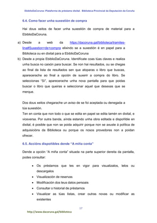 EbiblioDaCoruna: Plataforma de préstamo dixital. Biblioteca Provincial da Deputación da Coruña
17
http://www.dacoruna.gal/biblioteca
6.4. Como facer unha suxestión de compra
Hai dous xeitos de facer unha suxestión de compra de material para a
EbiblioDaCoruna.
a) Desde a web da https://dacoruna.gal/biblioteca/tramites-
lina#Suxestion+de+compra elixindo se a suxestión é en papel para a
Biblioteca ou en dixital para a EbiblioDaCoruna
b) Desde a propia EbiblioDaCoruna. Identifícate coas túas claves e realiza
unha busca no caixón para buscar. Se non hai resultados, ou se chegas
ao final da lista de resultados sen que atoparas o libro que buscas,
aparecerache ao final a opción de suxerir a compra do libro. Se
seleccionas “Sí”, aparecerache unha nova pantalla para que poidas
buscar o libro que queiras e seleccionar aquel que desexas que se
merque.
Dos dous xeitos chegarache un aviso de se foi aceptada ou denegada a
túa suxestión.
Ten en conta que non todo o que se edita en papel se edita tamén en dixital, e
viceversa. Por outra banda, aínda estando unha obra editada e dispoñible en
dixital, é posible que non se poida adquirir porque non se axuste á política de
adquisicións da Biblioteca ou porque os nosos provedores non a poidan
ofrecer.
6.5. Accións dispoñibles dende “A miña conta”
Dende a opción “A miña conta” situada na parte superior dereita da pantalla,
podes consultar:
 Os préstamos que tes en vigor para visualizalos, lelos ou
descargalos
 Visualización de reservas
 Modificación dos teus datos persoais
 Consultar o historial de préstamos
 Visualizar as túas listas, crear outras novas ou modificar as
existentes
 