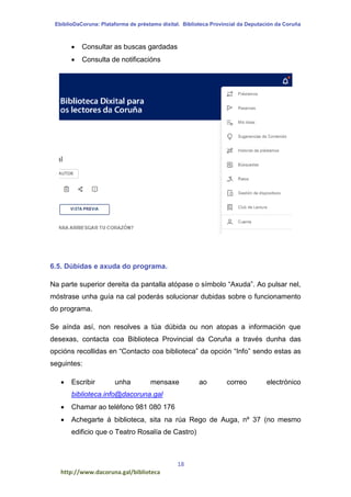 EbiblioDaCoruna: Plataforma de préstamo dixital. Biblioteca Provincial da Deputación da Coruña
18
http://www.dacoruna.gal/biblioteca
 Consultar as buscas gardadas
 Consulta de notificacións
6.5. Dúbidas e axuda do programa.
Na parte superior dereita da pantalla atópase o símbolo “Axuda”. Ao pulsar nel,
móstrase unha guía na cal poderás solucionar dubidas sobre o funcionamento
do programa.
Se aínda así, non resolves a túa dúbida ou non atopas a información que
desexas, contacta coa Biblioteca Provincial da Coruña a través dunha das
opcións recollidas en “Contacto coa biblioteca” da opción “Info” sendo estas as
seguintes:
 Escribir unha mensaxe ao correo electrónico
biblioteca.info@dacoruna.gal
 Chamar ao teléfono 981 080 176
 Achegarte á biblioteca, sita na rúa Rego de Auga, nº 37 (no mesmo
edificio que o Teatro Rosalía de Castro)
 