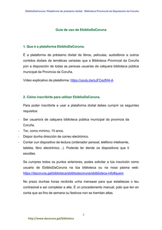EbiblioDaCoruna: Plataforma de préstamo dixital. Biblioteca Provincial da Deputación da Coruña
3
http://www.dacoruna.gal/biblioteca
Guía de uso de EbiblioDaCoruna
1. Que é a plataforma EbiblioDaCoruna.
É a plataforma de préstamo dixital de libros, películas, audiolibros e outros
contidos dixitais de temáticas variadas que a Biblioteca Provincial da Coruña
pon a disposición de todas as persoas usuarias de calquera biblioteca pública
municipal da Provincia da Coruña.
Vídeo explicativo da plataforma: https://youtu.be/sJFCezfH4-A
2. Cómo inscribirte para utilizar EbiblioDaCoruna.
Para poder inscribirte e usar a plataforma dixital debes cumprir os seguintes
requisitos:
- Ser usuario/a de calquera biblioteca pública municipal da provincia da
Coruña.
- Ter, como mínimo, 15 anos.
- Dispor dunha dirección de correo electrónico.
- Contar cun dispositivo de lectura (ordenador persoal, teléfono intelixente,
tableta, libro electrónico…). Poderás ler dende os dispositivos que ti
escollas.
Se cumpres todos os puntos anteriores, podes solicitar a túa inscrición como
usuario de EbiblioDaCoruna na túa biblioteca ou na nosa páxina web:
https://dacoruna.gal/biblioteca/ebibliodacoruna/ebiblioteca-info#quero
No prazo dunhas horas recibirás unha mensaxe para que establezas o teu
contrasinal e así completar a alta. É un procedemento manual, polo que ten en
conta que as fins de semana ou festivos non se tramitan altas.
 