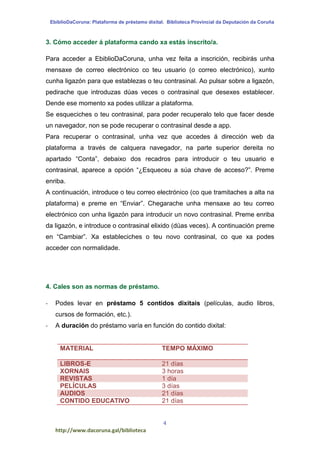EbiblioDaCoruna: Plataforma de préstamo dixital. Biblioteca Provincial da Deputación da Coruña
4
http://www.dacoruna.gal/biblioteca
3. Cómo acceder á plataforma cando xa estás inscrito/a.
Para acceder a EbiblioDaCoruna, unha vez feita a inscrición, recibirás unha
mensaxe de correo electrónico co teu usuario (o correo electrónico), xunto
cunha ligazón para que establezas o teu contrasinal. Ao pulsar sobre a ligazón,
pedirache que introduzas dúas veces o contrasinal que desexes establecer.
Dende ese momento xa podes utilizar a plataforma.
Se esqueciches o teu contrasinal, para poder recuperalo telo que facer desde
un navegador, non se pode recuperar o contrasinal desde a app.
Para recuperar o contrasinal, unha vez que accedes á dirección web da
plataforma a través de calquera navegador, na parte superior dereita no
apartado “Conta”, debaixo dos recadros para introducir o teu usuario e
contrasinal, aparece a opción “¿Esqueceu a súa chave de acceso?”. Preme
enriba.
A continuación, introduce o teu correo electrónico (co que tramitaches a alta na
plataforma) e preme en “Enviar”. Chegarache unha mensaxe ao teu correo
electrónico con unha ligazón para introducir un novo contrasinal. Preme enriba
da ligazón, e introduce o contrasinal elixido (dúas veces). A continuación preme
en “Cambiar”. Xa estableciches o teu novo contrasinal, co que xa podes
acceder con normalidade.
4. Cales son as normas de préstamo.
- Podes levar en préstamo 5 contidos dixitais (películas, audio libros,
cursos de formación, etc.).
- A duración do préstamo varía en función do contido dixital:
MATERIAL TEMPO MÁXIMO
LIBROS-E 21 días
XORNAIS 3 horas
REVISTAS 1 día
PELÍCULAS 3 días
AUDIOS 21 días
CONTIDO EDUCATIVO 21 días
 