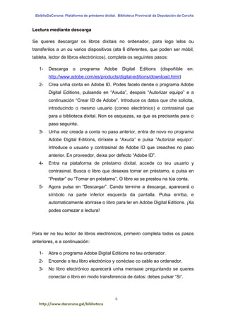 EbiblioDaCoruna: Plataforma de préstamo dixital. Biblioteca Provincial da Deputación da Coruña
6
http://www.dacoruna.gal/biblioteca
Lectura mediante descarga
Se queres descargar os libros dixitais no ordenador, para logo lelos ou
transferilos a un ou varios dispositivos (ata 6 diferentes, que poden ser móbil,
tableta, lector de libros electrónicos), completa os seguintes pasos:
1- Descarga o programa Adobe Digital Editions (dispoñible en:
http://www.adobe.com/es/products/digital-editions/download.html)
2- Crea unha conta en Adobe ID. Podes facelo dende o programa Adobe
Digital Editions, pulsando en “Axuda”, despois “Autorizar equipo” e a
continuación “Crear ID de Adobe”. Introduce os datos que che solicita,
introducindo o mesmo usuario (correo electrónico) e contrasinal que
para a biblioteca dixital. Non os esquezas, xa que os precisarás para o
paso seguinte.
3- Unha vez creada a conta no paso anterior, entra de novo no programa
Adobe Digital Editions, diríxete a “Axuda” e pulsa “Autorizar equipo”.
Introduce o usuario y contrasinal de Adobe ID que creaches no paso
anterior. En proveedor, deixa por defecto “Adobe ID”.
4- Entra na plataforma de préstamo dixital, accede co teu usuario y
contrasinal. Busca o libro que desexes tomar en préstamo, e pulsa en
“Prestar” ou “Tomar en préstamo”. O libro xa se prestou na túa conta.
5- Agora pulsa en “Descargar”. Cando termine a descarga, aparecerá o
símbolo na parte inferior esquerda da pantalla. Pulsa enriba, e
automaticamente abrirase o libro para ler en Adobe Digital Editions. ¡Xa
podes comezar a lectura!
Para ler no teu lector de libros electrónicos, primeiro completa todos os pasos
anteriores, e a continuación:
1- Abre o programa Adobe Digital Editions no teu ordenador.
2- Encende o teu libro electrónico y conéctao co cable ao ordenador.
3- No libro electrónico aparecerá unha mensaxe preguntando se queres
conectar o libro en modo transferencia de datos: debes pulsar “Si”.
 