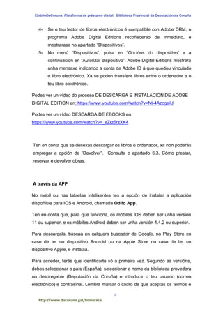 EbiblioDaCoruna: Plataforma de préstamo dixital. Biblioteca Provincial da Deputación da Coruña
7
http://www.dacoruna.gal/biblioteca
4- Se o teu lector de libros electrónicos é compatible con Adobe DRM, o
programa Adobe Digital Editions recoñecerao de inmediato, e
mostrarase no apartado “Dispositivos”.
5- No menú “Dispositivos”, pulsa en “Opcións do dispositivo” e a
continuación en “Autorizar dispositivo”. Adobe Digital Editions mostrará
unha mensaxe indicando a conta de Adobe ID á que quedou vinculado
o libro electrónico. Xa se poden transferir libros entre o ordenador e o
teu libro electrónico.
Podes ver un vídeo do proceso DE DESCARGA E INSTALACIÓN DE ADOBE
DIGITAL EDITION en: https://www.youtube.com/watch?v=Nt-4AzcgeiU
Podes ver un vídeo DESCARGA DE EBOOKS en:
https://www.youtube.com/watch?v=_sZrz5rzXK4
Ten en conta que se desexas descargar os libros ó ordenador, xa non poderás
empregar a opción de “Devolver”. Consulta o apartado 6.3. Cómo prestar,
reservar e devolver obras.
A través da APP
No móbil ou nas tabletas intelixentes tes a opción de instalar a aplicación
dispoñible para IOS e Android, chamada Odilo App.
Ten en conta que, para que funciona, os móbiles IOS deben ser unha versión
11 ou superior, e os móbiles Android deben ser unha versión 4.4.2 ou superior.
Para descargala, búscaa en calquera buscador de Google, no Play Store en
caso de ter un dispositivo Android ou na Apple Store no caso de ter un
dispositivo Apple, e instálaa.
Para acceder, terás que identificarte só a primeira vez. Segundo as versións,
debes seleccionar o país (España), seleccionar o nome da biblioteca provedora
no despregable (Deputación da Coruña) e introducir o teu usuario (correo
electrónico) e contrasinal. Lembra marcar o cadro de que aceptas os termos e
 