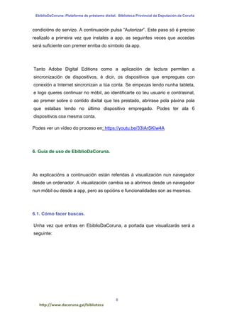 EbiblioDaCoruna: Plataforma de préstamo dixital. Biblioteca Provincial da Deputación da Coruña
8
http://www.dacoruna.gal/biblioteca
condicións do servizo. A continuación pulsa “Autorizar”. Este paso só é preciso
realizalo a primeira vez que instales a app, as seguintes veces que accedas
será suficiente con premer enriba do símbolo da app.
Tanto Adobe Digital Editions como a aplicación de lectura permiten a
sincronización de dispositivos, é dicir, os dispositivos que empregues con
conexión a Internet sincronizan a túa conta. Se empezas lendo nunha tableta,
e logo queres continuar no móbil, ao identificarte co teu usuario e contrasinal,
ao premer sobre o contido dixital que tes prestado, abrirase pola páxina pola
que estabas lendo no último dispositivo empregado. Podes ter ata 6
dispositivos coa mesma conta.
Podes ver un vídeo do proceso en: https://youtu.be/33IArSKIw4A
6. Guía de uso de EbiblioDaCoruna.
As explicacións a continuación están referidas á visualización nun navegador
desde un ordenador. A visualización cambia se a abrimos desde un navegador
nun móbil ou desde a app, pero as opcións e funcionalidades son as mesmas.
6.1. Cómo facer buscas.
Unha vez que entras en EbiblioDaCoruna, a portada que visualizarás será a
seguinte:
 