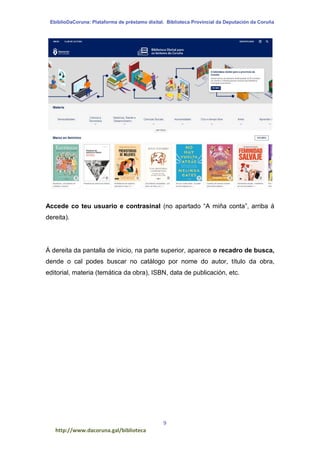 EbiblioDaCoruna: Plataforma de préstamo dixital. Biblioteca Provincial da Deputación da Coruña
9
http://www.dacoruna.gal/biblioteca
Accede co teu usuario e contrasinal (no apartado “A miña conta”, arriba á
dereita).
Á dereita da pantalla de inicio, na parte superior, aparece o recadro de busca,
dende o cal podes buscar no catálogo por nome do autor, título da obra,
editorial, materia (temática da obra), ISBN, data de publicación, etc.
 