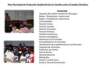 Plan Municipal de Protección Ambiental de las Familias ante el Cambio Climático.
Contenido
Impactos del cambio climático en Nicaragua.
Mapas : Temperatura media anual.
Mapas : Precipitación media anual.
Vulnerabilidad:
Factores Físicos.
Factores Sociales.
Factores Culturales.
Factores Políticos.
Factores Económicos.
Factores tecnológicos.
Amenazas en el municipio.
Vulnerabilidad en el municipio.
Identificación de la problemática en el Municipio.
Impactos por Amenazas.
Problemas por Sector.
Plan de Acción.
Recomendaciones.
Bibliografía.
Anexo 1: Comité Local.
Anexo 2: Acta de Constitución.
 