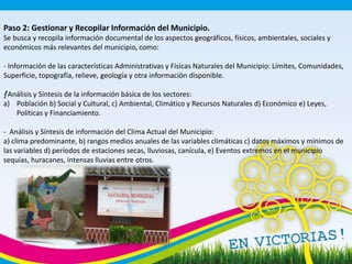 Paso 2: Gestionar y Recopilar Información del Municipio.
Se busca y recopila información documental de los aspectos geográficos, físicos, ambientales, sociales y
económicos más relevantes del municipio, como:
- Información de las características Administrativas y Físicas Naturales del Municipio: Límites, Comunidades,
Superficie, topografía, relieve, geología y otra información disponible.
ƒ- Análisis y Síntesis de la información básica de los sectores:
a) Población b) Social y Cultural, c) Ambiental, Climático y Recursos Naturales d) Económico e) Leyes,
Políticas y Financiamiento.
- Análisis y Síntesis de información del Clima Actual del Municipio:
a) clima predominante, b) rangos medios anuales de las variables climáticas c) datos máximos y mínimos de
las variables d) períodos de estaciones secas, lluviosas, canícula, e) Eventos extremos en el municipio
sequías, huracanes, intensas lluvias entre otros.
 