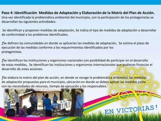Paso 4: Identificación Medidas de Adaptación y Elaboración de la Matriz del Plan de Acción.
Una vez identificada la problemática ambiental del municipio, con la participación de los protagonistas se
desarrollan las siguientes actividades:
.Se identifican y proponen medidas de adaptación, Se indica el tipo de medidas de adaptación a desarrollar
de conformidad a los problemas identificados.
ƒ. Se definen las comunidades en donde se aplicarían las medidas de adaptación, Se estima el plazo de
ejecución de las medidas conforme a los requerimientos identificados por los
protagonistas.
ƒ. Se identifican las instituciones y organismos nacionales con posibilidad de participar en el desarrollo
de estas medidas, Se identifican las instituciones y organismos internacionales que pudieran financiar el
desarrollo de estas acciones.
ƒ. Se elabora la matriz del plan de acción, en donde se recoge la problemática ambiental, las medidas
de adaptación propuestas para el municipio, ubicación en donde se deben aplicar las medidas junto
con las necesidades de recursos, tiempo de ejecución y los responsables.
 