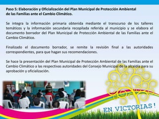 Paso 5: Elaboración y Oficialización del Plan Municipal de Protección Ambiental
de las Familias ante el Cambio Climático.
Se integra la información primaria obtenida mediante el transcurso de los talleres
temáticos y la información secundaria recopilada referida al municipio y se elabora el
documento borrador del Plan Municipal de Protección Ambiental de las Familias ante el
Cambio Climático.
Finalizado el documento borrador, se remite la revisión final a las autoridades
correspondientes, para que hagan sus recomendaciones.
Se hace la presentación del Plan Municipal de Protección Ambiental de las Familias ante el
Cambio Climático a las respectivas autoridades del Consejo Municipal de la alcaldía para su
aprobación y oficialización.
 