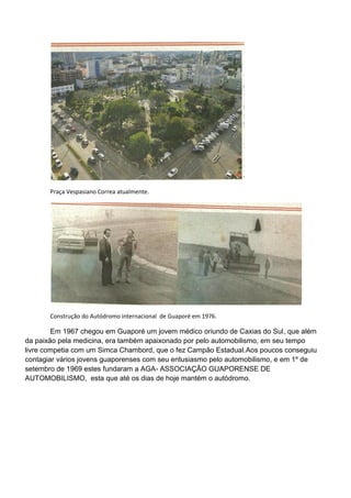 Praça Vespasiano Correa atualmente.




       Construção do Autódromo internacional de Guaporé em 1976.

        Em 1967 chegou em Guaporé um jovem médico oriundo de Caxias do Sul, que além
da paixão pela medicina, era também apaixonado por pelo automobilismo, em seu tempo
livre competia com um Simca Chambord, que o fez Campão Estadual.Aos poucos conseguiu
contagiar vários jovens guaporenses com seu entusiasmo pelo automobilismo, e em 1º de
setembro de 1969 estes fundaram a AGA- ASSOCIAÇÃO GUAPORENSE DE
AUTOMOBILISMO, esta que até os dias de hoje mantém o autódromo.
 