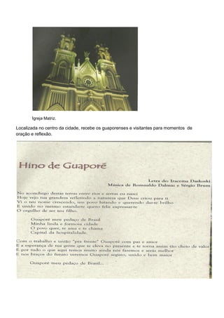 Igreja Matriz.

Localizada no centro da cidade, recebe os guaporenses e visitantes para momentos de
oração e reflexão.
 