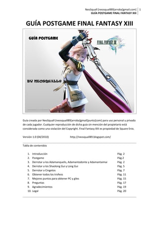 NeoSquall [neosquall89[arroba]gmail.com] 1
                                                       GUÍA POSTGAME FINAL FANTASY XIII


  GUÍA POSTGAME FINAL FANTASY XIII




Guía creada por NeoSquall (neosquall89[arroba]gmail[punto]com) para uso personal y privado
de cada jugador. Cualquier reproducción de dicha guía sin mención del propietario está
considerada como una violación del Copyright. Final Fantasy XIII es propiedad de Square Enix.

Versión 1.0 (04/2010)                 http://neosquall89.blogspot.com/

Tabla de contenidos

   1.    Introducción                                                        Pág. 2
   2.    Postgame                                                            Pág.2
   3.    Derrotar a los Adamanquelis, Adamantodonte y Adamantaimai           Pág. 2
   4.    Derrotar a los Shaolong Gui y Long Gui                              Pág. 5
   5.    Derrotar a Cingetos                                                 Pág. 7
   6.    Obtener todos los trofeos                                           Pág. 11
   7.    Mejores puntos para obtener PC y giles                              Pág. 15
   8.    Preguntas                                                           Pág. 17
   9.    Agradecimientos                                                     Pág. 19
   10.   Legal                                                               Pág. 20
 