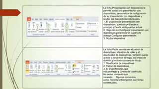 La ficha Presentación con diapositivas le
permite iniciar una presentación con
diapositivas, personalizar la configuración
de su presentación con diapositivas y
ocultar las diapositivas individuales.
1. El grupo Iniciar presentación con
diapositivas, que incluye Desde el
principio y Desde la diapositiva actual.
2. Haga clic en Configurar presentación con
diapositivas para iniciar el cuadro de
diálogo Configurar presentación.
3. Ocultar diapositiva
La ficha Ver le permite ver el patrón de
diapositivas, el patrón de notas y el
clasificador de diapositivas. También puede
activar o desactivar la regla, las líneas de
división y las instrucciones de dibujo.
1. Clasificador de diapositivas
2. Patrón de diapositivas
3. El grupo Mostrar, que
incluye Regla y Líneas de cuadrícula.
No veo el comando que
necesito. Algunos comandos,
como Recortar o Comprimir, son fichas
contextuales.
 
