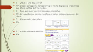  5. ¿Qué es una diapositiva?
 RTA: Creado por soportes transparente por medio de proceso fotoquímico
que difiere a utilizar distintos medios.
 6. Para que sirven los marchadores de diapositiva
 RTA: Son aquellos que permite modificar el texto y otros componentes del
mismo
 7. Como copiar diapositivas
 RTA:
 8. Como duplicar diapositivas
 RTA:
 