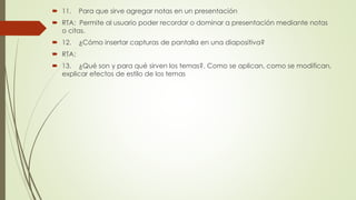  11. Para que sirve agregar notas en un presentación
 RTA: Permite al usuario poder recordar o dominar a presentación mediante notas
o citas.
 12. ¿Cómo insertar capturas de pantalla en una diapositiva?
 RTA:
 13. ¿Qué son y para qué sirven los temas?. Como se aplican, como se modifican,
explicar efectos de estilo de los temas
 