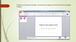 Explicar los 6 partes principales del entorno de trabajo de Power Point 2010 (Agregar
imagen)
 