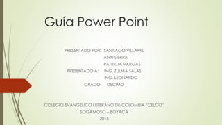 Guía Power Point
PRESENTADO POR: SANTIAGO VILLAMIL
ANYI SIERRA
PATRICIA VARGAS
PRESENTADO A: ING. ZULMA SALAS
ING. LEONARDO
GRADO: DECIMO
COLEGIO EVANGELICO LUTERANO DE COLOMBIA “CELCO”
SOGAMOSO – BOYACA
2015
 