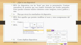 • 5. ¿Qué es una diapositiva?
• RTA: las diapositivas son las ‘hojas’ que tiene tu presentación. Contiene
marcadores de posición que son cuadros formados por bordes punteados.
Estos pueden contener muchos elementos como imágenes, textos, gráficos y
mas.
• 6. Para que sirven los marchadores de diapositiva
• RTA: Son aquellos que permite modificar el texto y otros componentes del
mismo
• 7. Como copiar diapositivas
• RTA:
• 8. Como duplicar diapositivas
• RTA:
 