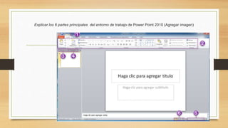 Explicar los 6 partes principales del entorno de trabajo de Power Point 2010 (Agregar imagen)
 