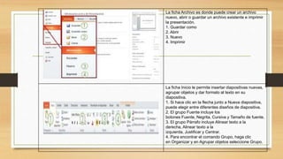 La ficha Archivo es donde puede crear un archivo
nuevo, abrir o guardar un archivo existente e imprimir
la presentación.
1. Guardar como
2. Abrir
3. Nuevo
4. Imprimir
La ficha Inicio le permite insertar diapositivas nuevas,
agrupar objetos y dar formato al texto en su
diapositiva.
1. Si hace clic en la flecha junto a Nueva diapositiva,
puede elegir entre diferentes diseños de diapositiva.
2. El grupo Fuente incluye los
botones Fuente, Negrita, Cursiva y Tamaño de fuente.
3. El grupo Párrafo incluye Alinear texto a la
derecha, Alinear texto a la
izquierda, Justificar y Centrar.
4. Para encontrar el comando Grupo, haga clic
en Organizar y en Agrupar objetos seleccione Grupo.
 
