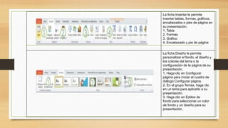 La ficha Insertar le permite
insertar tablas, formas, gráficos,
encabezados o pies de página en
su presentación.
1. Tabla
2. Formas
3. Gráfico
4. Encabezado y pie de página
La ficha Diseño le permite
personalizar el fondo, el diseño y
los colores del tema o la
configuración de la página de su
presentación.
1. Haga clic en Configurar
página para iniciar el cuadro de
diálogo Configurar página.
2. En el grupo Temas, haga clic
en un tema para aplicarlo a su
presentación.
3. Haga clic en Estilos de
fondo para seleccionar un color
de fondo y un diseño para su
presentación.
 