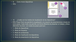 • 9. Como mover diapositivas
• RTA:
• 10. ¿Cuáles son los medios de visualización de las diapositivas?
• RTA: Power Point nos permite la visualización y la creación de presentaciones a través de
cinco pasos. Cada modo nos permite una forma diferente de presentar un trabajo y ofrece
diferentes recursos. Los modos de power point son:
• 1.- Modo de diapositivas.
• 2.- Modo de Esquema.
• 3.- Modo de anotaciones.
• 4.- Modo de Clasificación de diapositivas.
• 5.- Modo de presentación de diapositivas.
 