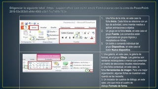 1. Una ficha de la cinta, en este caso la
ficha Inicio. Cada ficha se relaciona con un
tipo de actividad, como insertar medios o
aplicar animaciones a objetos
2. Un grupo en la ficha Inicio, en este caso el
grupo Fuente. Los comandos están
organizados en grupos lógicos y
recopilados en fichas.
3. Un botón o comando individual del
grupo Diapositivas, en este caso el
botón Nueva diapositiva.
1. Una galería, en este caso, la galería de
formas, en el grupo Dibujo. Las galerías son
ventanas rectangulares o menús que presentan
un matriz de elecciones visuales relacionadas.
2. Una ficha contextual, en este caso, la
ficha Herramientas de imagen. Para una mejor
organización, algunas fichas se muestran solo
cuando se las necesita.
3. Un iniciador de cuadros de diálogo, en este
caso, uno que inicia el cuadro de
diálogo Formato de forma.
 