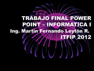 TRABAJO FINAL POWER
    POINT – INFORMATICA I
Ing. Martín Fernando Leytón R.
                   ITFIP 2012
 