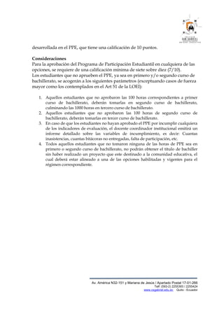 desarrollada en el PPE, que tiene una calificación de 10 puntos.
Consideraciones
Para la aprobación del Programa de Participación Estudiantil en cualquiera de las
opciones, se requiere de una calificación mínima de siete sobre diez (7/10).
Los estudiantes que no aprueben el PPE, ya sea en primero y/o segundo curso de
bachillerato, se acogerán a los siguientes parámetros (exceptuando casos de fuerza
mayor como los contemplados en el Art 51 de la LOEI):
1. Aquellos estudiantes que no aprobaron las 100 horas correspondientes a primer
curso de bachillerato, deberán tomarlas en segundo curso de bachillerato,
culminando las 1000 horas en tercero curso de bachillerato.
2. Aquellos estudiantes que no aprobaron las 100 horas de segundo curso de
bachillerato, deberán tomarlas en tercer curso de bachillerato.
3. En caso de que los estudiantes no hayan aprobado el PPE por incumplir cualquiera
de los indicadores de evaluación, el docente coordinador institucional emitirá un
informe detallado sobre las variables de incumplimiento, es decir: Cuantas
inasistencias, cuantas bitácoras no entregadas, falta de participación, etc.
4. Todos aquellos estudiantes que no tomaron ninguna de las horas de PPE sea en
primero o segundo curso de bachillerato, no podrán obtener el título de bachiller
sin haber realizado un proyecto que este destinado a la comunidad educativa, el
cual deberá estar alineado a una de las opciones habilitadas y vigentes para el
régimen correspondiente.
Av. América N32-151 y Mariana de Jesús / Apartado Postal 17-01-266
Telf: (593-2) 2255393 / 2255424
www.csgabriel.edu.ec Quito - Ecuador
 