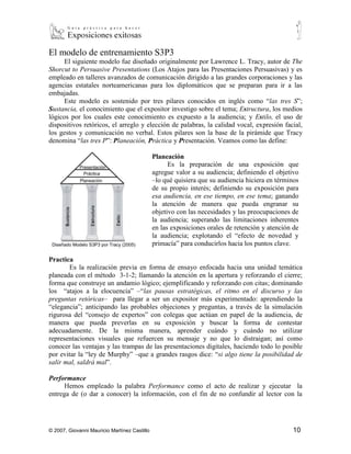 El modelo de entrenamiento S3P3
      El siguiente modelo fue diseñado originalmente por Lawrence L. Tracy, autor de The
Shorcut to Persuasive Presentations (Los Atajos para las Presentaciones Persuasivas) y es
empleado en talleres avanzados de comunicación dirigido a las grandes corporaciones y las
agencias estatales norteamericanas para los diplomáticos que se preparan para ir a las
embajadas.
      Este modelo es sostenido por tres pilares conocidos en inglés como “las tres S”;
Sustancia, el conocimiento que el expositor investigo sobre el tema; Estructura, los medios
lógicos por los cuales este conocimiento es expuesto a la audiencia; y Estilo, el uso de
dispositivos retóricos, el arreglo y elección de palabras, la calidad vocal, expresión facial,
los gestos y comunicación no verbal. Estos pilares son la base de la pirámide que Tracy
denomina “las tres P”: Planeación, Práctica y Presentación. Veamos como las define:

                                              Planeación
                                                    Es la preparación de una exposición que
                                              agregue valor a su audiencia; definiendo el objetivo
                                              –lo qué quisiera que su audiencia hiciera en términos
                                              de su propio interés; definiendo su exposición para
                                              esa audiencia, en ese tiempo, en ese tema; ganando
                                              la atención de manera que pueda engranar su
                                              objetivo con las necesidades y las preocupaciones de
                                              la audiencia; superando las limitaciones inherentes
                                              en las exposiciones orales de retención y atención de
                                              la audiencia; explotando el “efecto de novedad y
 Diseñado Modelo S3P3 por Tracy (2005)        primacía” para conducirlos hacia los puntos clave.

Practica
       Es la realización previa en forma de ensayo enfocada hacia una unidad temática
planeada con el método 3-1-2; llamando la atención en la apertura y reforzando el cierre;
forma que construye un andamio lógico; ejemplificando y reforzando con citas; dominando
los “atajos a la elocuencia” –“las pausas estratégicas, el ritmo en el discurso y las
preguntas retóricas– para llegar a ser un expositor más experimentado: aprendiendo la
“elegancia”; anticipando las probables objeciones y preguntas, a través de la simulación
rigurosa del “consejo de expertos” con colegas que actúan en papel de la audiencia, de
manera que pueda preverlas en su exposición y buscar la forma de contestar
adecuadamente. De la misma manera, aprender cuándo y cuándo no utilizar
representaciones visuales que refuercen su mensaje y no que lo distraigan; así como
conocer las ventajas y las trampas de las presentaciones digitales, haciendo todo lo posible
por evitar la “ley de Murphy” –que a grandes rasgos dice: “si algo tiene la posibilidad de
salir mal, saldrá mal”.

Performance
      Hemos empleado la palabra Performance como el acto de realizar y ejecutar la
entrega de (o dar a conocer) la información, con el fin de no confundir al lector con la




© 2007, Giovanni Mauricio Martínez Castillo                                                     10
 