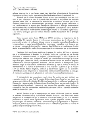 palabra presentación la que hemos usado para identificar al conjunto de herramientas
digitales que utiliza el orador para orientar al auditorio sobre el tema de su exposición.
      Recuerde que la primera impresión siempre perdura, para mantenerse enfocado en el
tema y tener congruencia entre la comunicación no-verbal y las palabras es necesario
aprender cómo “leer” la comunicación no-verbal de su audiencia mientras que le está
hablando; canalizando su nerviosismo para que trabaje a su favor, porqué cómo usted se
vea y se escuche será el impacto para conseguir el objetivo de su mensaje; eliminando los
molestas muletillas; haciendo la que la sesión de preguntas y de respuesta sea su momento
más fino, tendiendo un puente entre la audiencia para revertir la “disonancia cognoscitiva”
a su favor y conseguir que sus últimas palabras faciliten la retención de su principal
argumento.

      Otros expertos como Lenn Millbower (2006) acentúan la importancia de la
personalidad del expositor durante el performance, argumentando que la planeación y la
preparación ayudan a la perfección técnica, pero no la conexión personal con la audiencia.
Lo que se busca es lograr la credibilidad al ser competente y cuidadoso en la forma en que
se entrega y comparte la información y para eso, dice Millbower, se requiere que el estilo
resalte la personalidad del orador; la clave es compartir esos elementos que le son genuinos.

      Podríamos decir que lo que constituye el corazón del modelo S3P3 no es otra cosa
que la actualización de la Retórica de Aristóteles traducida y aplicada en los tiempos
modernos: la sustancia contesta a la pregunta ¿Qué se investigó?, es decir, el proceso de
investigación sobre un tema y objeto de estudio que requirió una metodología y técnicas
específicas para conocer los datos y encontrar las evidencias que nos permitan proponer
alternativas de solución al problema planteado. Una vez realizada la investigación y sólo
entonces, surge la necesidad de compartir los resultados y aquí es cuando el método de
entrenamiento de la técnica de exposición se hace necesario y gracias a que el modelo
S3P3 es flexible hemos integrado, ampliado y desarrollado algunos de sus elementos
sobretodo en diseño del proceso de producción y realización en lo referente a la estrategia
de planeación y entrega con la aplicación de los recursos básicos de la comunicación.

      El acercamiento que presentamos aquí afirma la noción que para realizar una
exposición implica la parte final de proceso de investigación en el que hay que seguir una
serie de pasos básicos: la reflexión del objeto de la exposición, el análisis de la audiencia, la
elaboración y estructuración de la exposición, la utilización de apoyos audiovisuales, la
interacción con la audiencia y dentro de cada uno de ellos aprender a tomar decisiones
estratégicas. Para ello precisaremos los elementos, preguntas críticas y ejemplos necesarios
para reflexionar sobre ellos.

       Nuestra finalidad es que su mensaje tenga una mayor efectividad, ayudarle a mejorar
su habilidad de comunicarse y, en definitiva, ser capaz de llevar a cabo las acciones dentro
del proceso de su exposición que le orienten a alcanzar sus metas; ya sea si su actividad
profesional le implica hacer exposiciones frente a grupos pequeños, diseñar y realizar
proyectos para una reunión, convencer a inversionistas para que piensen en su empresa o
institución, realizar exposiciones formales en salas de conferencias, presentar su examen de
grado o simplemente preparar una clase.


© 2007, Giovanni Mauricio Martínez Castillo                                                  11
 
