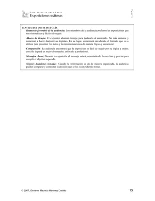 VENTAJAS DEL USO DE ESTA GUÍA
   Respuesta favorable de la audiencia: Los miembros de la audiencia prefieren las exposiciones que
   son sistemáticas y fáciles de seguir.
    Ahorro de tiempo: El expositor ahorrará tiempo para dedicarlo al contenido. No más sentarse y
    comenzar a hacer diapositivas digitales. En su lugar, comenzará decidiendo el formato que va a
    utilizar para presentar los datos y las recomendaciones de manera lógica y secuencial.
    Comprensión: La audiencia encontrará que la exposición es fácil de seguir por su lógica y orden;
    con ello logrará un mejor desempeño, enfocado y profesional.
    Mensajes claros: Durante la exposición el mensaje estará presentado de forma clara y precisa para
    cumplir el objetivo esperado.
    Mejores decisiones tomadas: Cuando la información se da de manera organizada, la audiencia
    pueden comparar y contrastar la decisión que se les están pidiendo tomar.




© 2007, Giovanni Mauricio Martínez Castillo                                                             13
 
