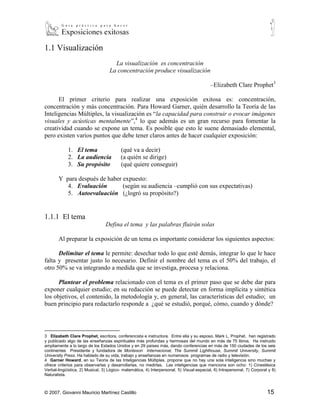 1.1 Visualización
                                     La visualización es concentración
                                   La concentración produce visualización

                                                                                           –Elizabeth Clare Prophet3

      El primer criterio para realizar una exposición exitosa es: concentración,
concentración y más concentración. Para Howard Garner, quién desarrollo la Teoría de las
Inteligencias Múltiples, la visualización es “la capacidad para construir o evocar imágenes
visuales y acústicas mentalmente”,4 lo que además es un gran recurso para fomentar la
creatividad cuando se expone un tema. Es posible que esto le suene demasiado elemental,
pero existen varios puntos que debe tener claros antes de hacer cualquier exposición:

            1. El tema                   (qué va a decir)
            2. La audiencia              (a quién se dirige)
            3. Su propósito              (qué quiere conseguir)

       Y para después de haber expuesto:
          4. Evaluación        (según su audiencia –cumplió con sus expectativas)
          5. Autoevaluación (¿logró su propósito?)


1.1.1 El tema
                                 Defina el tema y las palabras fluirán solas

       Al preparar la exposición de un tema es importante considerar los siguientes aspectos:

      Delimitar el tema le permite: desechar todo lo que esté demás, integrar lo que le hace
falta y presentar justo lo necesario. Definir el nombre del tema es el 50% del trabajo, el
otro 50% se va integrando a medida que se investiga, procesa y relaciona.

      Plantear el problema relacionado con el tema es el primer paso que se debe dar para
exponer cualquier estudio; en su redacción se puede detectar en forma implícita y sintética
los objetivos, el contenido, la metodología y, en general, las características del estudio; un
buen principio para redactarlo responde a ¿qué se estudió, porqué, cómo, cuando y dónde?



3
   Elizabeth Clare Prophet, escritora, conferencista e instructora. Entre ella y su esposo, Mark L. Prophet, han registrado
y publicado algo de las enseñanzas espirituales más profundas y hermosas del mundo en más de 75 libros. Ha instruido
ampliamente a lo largo de los Estados Unidos y en 29 países más, dando conferencias en más de 150 ciudades de los seis
continentes Presidente y fundadora de Montesori Internacional, The Summit Lighthouse, Summit University, Summit
University Press. Ha hablado de su vida, trabajo y enseñanzas en numerosos programas de radio y televisión.
4
   Garner Howard, en su Teoría de las Inteligencias Múltiples, propone que no hay una sola inteligencia sino muchas y
ofrece criterios para observarlas y desarrollarlas, no medirlas. Las inteligencias que menciona son ocho: 1) Cinestésica
Verbal-lingüística, 2) Musical, 3) Lógico- matemática, 4) Interpersonal, 5) Visual-espacial, 6) Intrapersonal, 7) Corporal y 8)
Naturalista.



© 2007, Giovanni Mauricio Martínez Castillo                                                                               15
 