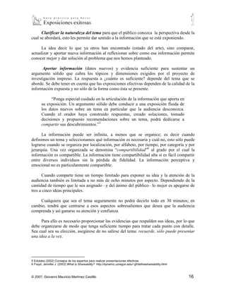 Clarificar la naturaleza del tema para que el público conozca la perspectiva desde la
cual se abordará, esto les permite dar sentido a la información que se está exponiendo.

      La idea decir lo que ya otros han encontrado (estado del arte), sino comparar,
actualizar y aportar nueva información al reflexionar sobre como esa información permite
conocer mejor y dar solución al problema que nos hemos planteado.

           Aportar información (datos nuevos) y evidencia suficiente para sustentar un
argumento sólido que cubra los tópicos y dimensiones exigidos por el proyecto de
investigación impreso. La respuesta a ¿cuánto es suficiente? depende del tema que se
aborde. Se debe tener en cuenta que las exposiciones efectivas dependen de la calidad de la
información expuesta y no sólo de la forma como ésta se presente.

                “Ponga especial cuidado en la articulación de la información que aporta en
          su exposición. Un argumento sólido debe conducir a una exposición fluida de
          los datos nuevos sobre un tema en particular que la audiencia desconozca.
          Cuando el orador haya construido respuestas, creado soluciones, tomado
          decisiones y propuesto recomendaciones sobre un tema, podrá dedicarse a
          compartir sus descubrimientos.”5

      La información puede ser infinita, a menos que se organice; es decir cuando
definimos un tema y seleccionamos qué información es necesaria y cuál no, esto sólo puede
lograrse cuando se organiza por localización, por alfabeto, por tiempo, por categoría y por
jerarquía. Una vez organizada se denomina “compartibilidad”6 al grado por el cual la
información es compartible. La información tiene compartibilidad alta si es fácil compartir
entre diversos individuos sin la pérdida de fidelidad. La información perceptiva y
emocional no es particularmente compartible.

      Cuando comparte tiene un tiempo limitado para exponer su idea y la atención de la
audiencia también es limitada a no más de ocho minutos por aspecto. Dependiendo de la
cantidad de tiempo que le sea asignado –y del ánimo del público– lo mejor es apegarse de
tres a cinco ideas principales.

    Cualquiera que sea el tema seguramente no podrá decirlo todo en 30 minutos; en
cambio, tendrá que centrarse a esos aspectos sobresalientes que desea que la audiencia
comprenda y así ganarse su atención y confianza.

     Para ello es necesario proporcionar las evidencias que respalden sus ideas, por lo que
debe organizarse de modo que tenga suficiente tiempo para tratar cada punto con detalle.
Sea cual sea su elección, asegúrese de no salirse del tema: recuerde, sólo puede presentar
una idea a la vez.



5
    Eduteka (2002) Consejos de los expertos para realizar presentaciones efectivas
6
     Freyd, Jennifer J. (2003) What is Shareability? http://dynamic.uoregon.edu/~jjf/defineshareability.html



© 2007, Giovanni Mauricio Martínez Castillo                                                                    16
 