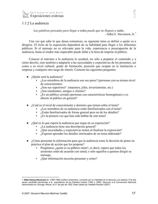 1.1.2 La audiencia

            Las palabras pensadas para llegar a todos puede que no lleguen a nadie.
                                                                   –Adlai E. Stevenson, Jr.7

      Una vez que sabe lo que desea comunicar, su siguiente tarea es definir a quién va a
dirigirse. El éxito de la exposición dependerá de su habilidad para llegar a los diferentes
públicos. Si el mensaje no es relevante para la vida, experiencia o preocupación de la
audiencia, hasta el orador más impecable puede fallar a la hora de inspirar al público.

    Conocer al máximo a la audiencia le ayudará, no sólo a preparar el contenido y a
cómo decirlo, sino también a adaptarlo a las necesidades y expectativas de los presentes, así
como a su nivel cultural, grado de formación, posición que ocupan en la institución o
empresa y cualquier otro rasgo de interés. Conteste las siguientes preguntas:

    ● ¿Quién será la audiencia?
         ▪ ¿Los miembros de la audiencia son sus pares? (personas con su mismo nivel
            de conocimiento)
         ▪ ¿Son sus superiores? (maestros, jefes, inversionistas, etc.)
         ▪ ¿Son estudiantes, amigos o clientes?
         ▪ ¿Es un público cerrado (personas con características homogéneas) o es
            abierto al público en general?

    ● ¿Cuál es el nivel de conocimiento y dominio que tienen sobre el tema?
         ▪ ¿Los miembros de su audiencia están familiarizados con el tema?
         ▪ ¿Están familiarizados de forma general pero no de los detalles?
         ▪ ¿Es la primera vez que han oído hablar de este tema?

    ● ¿Qué es lo que espera la audiencia que toque en su exposición?
         ▪ ¿La audiencia tiene una descripción general?
         ▪ ¿Qué necesidades y expectativas tienen al finalizar la exposición?
         ▪ ¿Esperan aprender los detalles intrincados de un tema elaborado?

    ● ¿Cómo presentar la información para que la audiencia tome la decisión de poner en
      práctica el plan de acción que les propone?
          ▪ Pregúntese ¿quién es su público meta?, es decir, espera que todos los
              asistentes estén de acuerdo con usted, o sólo aquellos a quienes dirigió su
              mensaje.
          ▪ ¿Qué información necesita presentar y cómo?




7
  Adlai Ewing Stevenson II (1900-1965) político americano, conocido por su habilidad en el discurso y la oratoria. Fue dos
veces candidato demócrata a la presidencia de los Estados Unidos (1952 y 1956). Discurso a la Convención Nacional
Democrática en Chicago, Illinois, el 21 de julio de 1952, frase citada por Hewlett-Packard (2007).



© 2007, Giovanni Mauricio Martínez Castillo                                                                          17
 