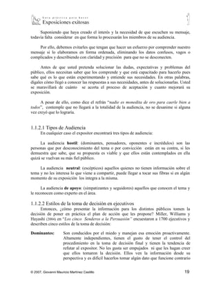 Suponiendo que haya creado el interés y la necesidad de que escuchen su mensaje,
todavía falta considerar en que forma lo procesarán los miembros de su audiencia.

    Por ello, debemos evitarles que tengan que hacer un esfuerzo por comprender nuestro
mensaje si lo elaboramos en forma ordenada, eliminando los datos confusos, vagos o
complicados y describiendo con claridad y precisión para que no se desconecten.

      Antes de que usted pretenda solucionar las dudas, expectativas y problemas del
público, ellos necesitan saber que los comprende y que está capacitado para hacerlo pues
sabe qué es lo que están experimentando y entiende sus necesidades. En otras palabras,
dígales cómo llegó a conocer las respuestas a sus necesidades, antes de solucionarlas. Usted
se maravillará de cuánto se acorta el proceso de aceptación y cuanto mejorará su
exposición.

      A pesar de ello, como dice el refrán “nadie es monedita de oro para caerle bien a
todos”, contemple que no llegará a la totalidad de la audiencia, no se desanime si alguna
vez creyó que lo lograría.


1.1.2.1 Tipos de Audiencia
      En cualquier caso el expositor encontrará tres tipos de audiencia:

     La audiencia hostil: (dominantes, pensadores, oponentes e incrédulos) son las
personas que por desconocimiento del tema o por convicción están en su contra, si les
demuestra que sabe, que su propuesta es viable y que ellos están contemplados en ella
quizá se vuelvan su más fiel público.

     La audiencia neutral: (escépticos) aquellos quienes no tienen información sobre el
tema y no les interesa lo que viene a compartir, puede llegar a tocar sus fibras si en algún
momento de su exposición los integra a la misma.

      La audiencia de apoyo: (simpatizantes y seguidores) aquellos que conocen el tema y
le reconocen como experto en el área.

1.1.2.2 Estilos de la toma de decisión en ejecutivos
      Entonces, ¿cómo presentar la información para los distintos públicos tomen la
decisión de poner en práctica el plan de acción que les propone? Miller, Williams y
Hayashi (2004) en “Los cinco Senderos a la Persuasión” encuestaron a 1700 ejecutivos y
describen cinco estilos de la toma de decisión:

Dominantes:           Son conducidos por el miedo y manejan esa emoción proactivamente.
                      Altamente independientes, tienen el gusto de tener el control del
                      procedimiento en la toma de decisión final y tienen la tendencia de
                      refutar al expositor. No les gusta ser empujados ni que les hagan creer
                      que ellos tomaron la decisión. Ellos ven la información desde su



© 2007, Giovanni Mauricio Martínez Castillo                                              19
 