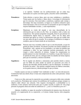 perspectiva y es difícil hacerlos tomar algún dato que funcione contrario
                      a su opinión. También son los perfeccionistas que no están muy
                      interesados en ir junto con toda la gente y hacerlos sentir confortables.

Pensadores:           Están abiertos a nuevas ideas, pero son muy cuidadosos y metódicos.
                      Tienen gusto por los hechos y datos duros e investigan la información
                      que los convence. Son reservados y cautelosos, exploran cada ventaja y
                      desventaja. Son muy racionales, su lógica es el análisis exhaustivo para
                      tomar decisiones. Esta es la razón por la cual puede ser que no tengan las
                      mejores habilidades sociales, y sean impertinentes

Escépticos:           Mantienen su visión del mundo y son muy desconfiados de la
                      información que no entra en ella. Para un escéptico, todo y todos son
                      sospechosos. Son quienes preguntan enseguida, dicen lo que piensan sin
                      consideración alguna hacia su reacción. Ellos ven los datos para
                      encontrar qué apoya su visión; la información tiene que ser creíble ante
                      sus ojos antes de que le escuche. No se ponga a la defensiva ni ataque a
                      escéptico, pues no tienen miedo de ser incorrectos.

Simpatizantes:        Parecen estar muy excitados sobre lo que se está discutiendo, ya que les
                      gustan las ideas novedosas. No desean escuchar una charla completa con
                      PowerPoint –sólo quieren oír los resultados y no todos los detalles que
                      condujeron a ellos. Lo que realmente necesita presentarles son los
                      riesgos y cómo reducirlos al mínimo. Aunque los simpatizantes no
                      pueden parecer no estar interesados en el análisis, lo que ellos buscan es
                      la opinión de otros, por eso, entregue todos los detalles de forma impresa
                      para que la examinen y entonces decidirán.

Seguidores:           Por lo regular son abiertos y entusiastas; pero pierden interés a menos
                      que les hable de cómo puede ser puesto en ejecución con éxito el
                      proceso que describió; desean pruebas y que les demuestre “en donde se
                      ha hecho eso antes”. Son quienes compran marcas de fábrica conocidas;
                      no les gusta innovar y desean proteger lo que ya tienen.

      Cuando expone un tema en realidad “está vendiendo su idea”, su éxito del proyecto.
Ciertamente hará una charla eficaz si tiene una comprensión de cómo estás personas toman
decisiones.

      Como ya se dijo, para que la exposición sea acertada y persuasiva debe estar centrada
en la audiencia. Preocúpese por conocer los problemas de la audiencia porque siempre su
objetivo debe ofrecer una solución. Esto requiere investigación a profundidad su la
audiencia. Como primera motivación para que la gente escuche su punto de vista tenga
presente la pregunta clásica de todas las audiencias es “¿cuál es el beneficio para mí?”.




© 2007, Giovanni Mauricio Martínez Castillo                                                 20
 