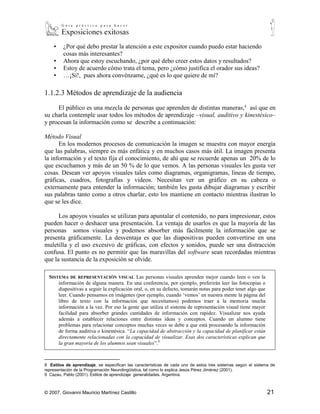Además, el público es capaz de escuchar la información de maneras muy diversas de
acuerdo a la organización de su exposición y al mismo tiempo hacerse otras preguntas
básicas:
    ▪ ¿Por qué debo prestar la atención a este expositor cuando puedo estar haciendo
       cosas más interesantes?
    ▪ Ahora que estoy escuchando, ¿por qué debo creer estos datos y resultados?
    ▪ Estoy de acuerdo cómo trata el tema, pero ¿cómo justifica el orador sus ideas?
    ▪ …¡Sí!, pues ahora convénzame, ¿qué es lo que quiere de mí?

1.1.2.3 Métodos de aprendizaje de la audiencia

     El público es una mezcla de personas que aprenden de distintas maneras, 8 así que en
su charla contemple usar todos los métodos de aprendizaje –visual, auditivo y kinestésico–
y procesan la información como se describe a continuación:

Método Visual
      En los modernos procesos de comunicación la imagen se muestra con mayor energía
que las palabras, siempre es más enfática y en muchos casos más útil. La imagen presenta
la información y el texto fija el conocimiento, de ahí que se recuerde apenas un 20% de lo
que escuchamos y más de un 50 % de lo que vemos. A las personas visuales les gusta ver
cosas. Desean ver apoyos visuales tales como diagramas, organigramas, líneas de tiempo,
gráficas, cuadros, fotografías y videos. Necesitan ver un gráfico en su cabeza o
externamente para entender la información; también les gusta dibujar diagramas y escribir
sus palabras tanto como a otros charlar, esto los mantiene en contacto mientras ilustran lo
que se les dice.

      Los apoyos visuales se utilizan para apuntalar el contenido, no para impresionar, estos
pueden hacer o deshacer una presentación. La ventaja de usarlos es que la mayoría de las
personas somos visuales y podemos absorber más fácilmente la información que se
presenta gráficamente. La desventaja es que las diapositivas pueden convertirse en una
muletilla y el uso excesivo de gráficas, con efectos y sonidos, puede ser una distracción
confusa. El punto es no permitir que las maravillas del software sean recordadas mientras
que la sustancia de la exposición se olvide.

    SISTEMA DE REPRESENTACIÓN VISUAL Las personas visuales aprenden mejor cuando leen o ven la información
        de alguna manera. En una conferencia, por ejemplo, preferirán leer las fotocopias o diapositivas a seguir
        la explicación oral, o, en su defecto, tomarán notas para poder tener algo que leer. Cuando pensamos en
        imágenes (por ejemplo, cuando ‘vemos’ en nuestra mente la página del libro de texto con la
        información que necesitamos) podemos traer a la memoria mucha información a la vez. Por eso la gente
        que utiliza el sistema de representación visual tiene mayor facilidad para absorber grandes cantidades
        de información con rapidez. Visualizar nos ayuda además a establecer relaciones entre distintas ideas y
        conceptos. Cuando un alumno tiene problemas para relacionar conceptos muchas veces se debe a que
        está procesando la información de forma auditiva o kinestésica. “La capacidad de abstracción y la
        capacidad de planificar están directamente relacionadas con la capacidad de visualizar. Esas dos
        características explican que la gran mayoría de los alumnos sean visuales”.9

8
   Estilos de aprendizaje, se especifican las características de cada uno de estos tres sistemas según el sistema de
representación de la Programación Neurolingüística, tal como lo explica Jesús Pérez Jiménez (2001).



© 2007, Giovanni Mauricio Martínez Castillo                                                                         21
 