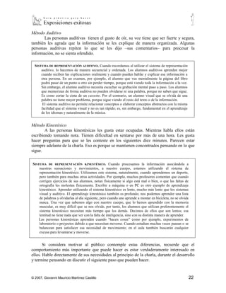 Método Auditivo
       Las personas auditivas tienen el gusto de oír, su voz tiene que ser fuerte y segura,
también les agrada que la información se les explique de manera organizada. Algunas
personas auditivas repiten lo que se les dijo –sus comentarios– para procesar la
información, no se sienta ofendido.

    SISTEMA   DE REPRESENTACIÓN AUDITIVO. Cuando recordamos al utilizar el sistema de representación auditivo,
         lo hacemos de manera secuencial y ordenada. Los alumnos auditivos aprenden mejor cuando reciben
         las explicaciones oralmente y cuando pueden hablar y explicar esa información a otra persona. En un
         examen, por ejemplo, el alumno que vea mentalmente la página del libro podrá pasar de un punto a otro
         sin perder tiempo, porque está viendo toda la información a la vez. Sin embargo, el alumno auditivo
         necesita escuchar su grabación mental paso a paso. Los alumnos que memorizan de forma auditiva no
         pueden olvidarse ni una palabra, porque no saben que sigue. Es como cortar la cinta de un cassette. Por
         el contrario, un alumno visual que se olvida de una palabra no tiene mayor problema, porque sigue
         viendo el resto del texto o de la información.
            El sistema auditivo no permite relacionar conceptos o elaborar conceptos abstractos con la misma
         facilidad que el sistema visual y no es tan rápido; es, sin embargo, fundamental en el aprendizaje de los
         idiomas y naturalmente de la música.

Método Kinestésico
        A las personas kinestésicas les gusta estar ocupadas. Mientras habla ellos están
escribiendo tomando nota. Tienen dificultad en sentarse por más de una hora. Les gusta
hacer preguntas para que se les conteste en los siguientes diez minutos. Parecen estar
siempre adelante de la charla. Eso es porque se mantienen concentrados pensando en lo que
sigue.

SISTEMA      DE REPRESENTACIÓN KINESTÉSICO. Cuando procesamos la información asociándola a nuestras
       sensaciones y movimientos, a nuestro cuerpo, estamos utilizando el sistema de representación kinestésico.
       Utilizamos este sistema, naturalmente, cuando aprendemos un deporte, pero también para muchas otras
       actividades. Por ejemplo, muchos profesores comentan que cuando corrigen ejercicios de sus alumnos,
       notan físicamente si algo está mal o bien, o que las faltas de ortografía les molestan físicamente. Escribir a
       máquina o en PC es otro ejemplo de aprendizaje kinestésico. Aprender utilizando el sistema kinestésico es
       lento, mucho más lento que los sistemas visual y auditivo. El aprendizaje kinestésico también es
       profundo; nos podemos aprender una lista de palabras y olvidarlas al día siguiente, pero cuando uno
       aprende a montar en bicicleta, no se olvida nunca. Una vez que sabemos algo con nuestro cuerpo, que lo
       hemos aprendido con la memoria muscular, es muy difícil que se nos olvide, por tanto, los alumnos que
       utilizan preferentemente el sistema kinestésico necesitan más tiempo que los demás. Decimos de ellos que
       son lentos; esa lentitud no tiene nada que ver con la falta de inteligencia, sino con su distinta manera de
       aprender.
       Las personas kinestésicas aprenden cuando “hacen cosas” como por ejemplo, experimentos de laboratorio
       o proyectos debido a que necesitan moverse. Cuando estudian muchas veces pasean o se balancean para
       satisfacer esa necesidad de movimiento; en el aula también buscarán cualquier excusa para levantarse y
       moverse.

       Si considera motivar al público contemple estas diferencias, recuerde que el
comportamiento más importante que puede hacer es estar verdaderamente interesado en
ellos. Hable directamente de sus necesidades al principio de la charla, durante el desarrollo
y termine pensando en discutir el siguiente paso que pueden hacer.

9
    Cazau, Pablo (2001). Estilos de aprendizaje: generalidades. Argentina.



© 2007, Giovanni Mauricio Martínez Castillo                                                                          22
 
